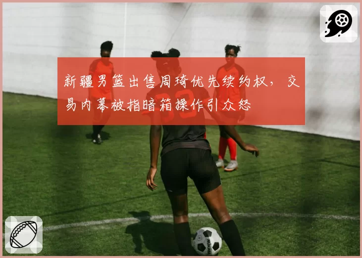 新疆男篮出售周琦优先续约权，交易内幕被指暗箱操作引众怒