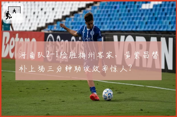 河南队2-1险胜梅州客家，黄紫昌替补上场三分钟助攻效率惊人？