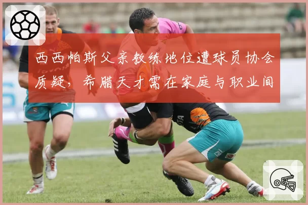 西西帕斯父亲教练地位遭球员协会质疑，希腊天才需在家庭与职业间寻找平衡