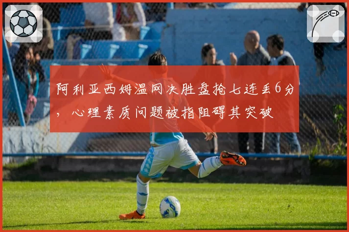 阿利亚西姆温网决胜盘抢七连丢6分，心理素质问题被指阻碍其突破