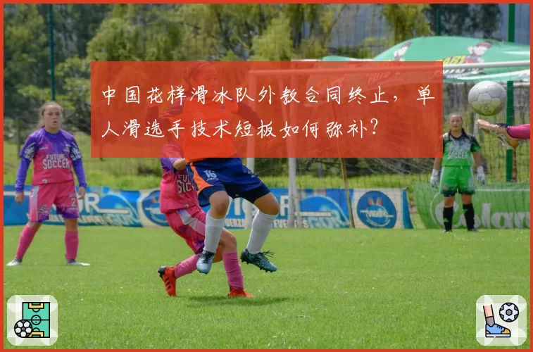 中国花样滑冰队外教合同终止，单人滑选手技术短板如何弥补？