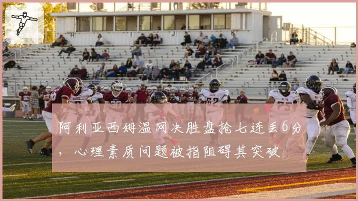阿利亚西姆温网决胜盘抢七连丢6分,心理素质问题被指阻碍其突破