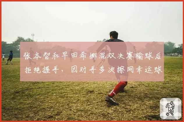 张本智和早田希娜混双决赛输球后拒绝握手,因对手多次擦网幸运球
