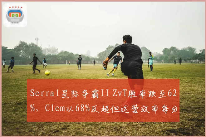 Serral星际争霸II ZvT胜率跌至62%,Clem以68%反超但运营效率每分钟采集量落后,人族防守策略见效