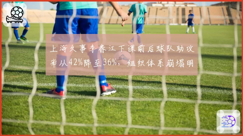 上海久事李春江下课前后球队助攻率从42%降至36%，组织体系崩塌明显