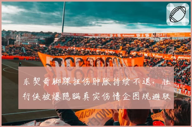 东契奇脚踝扭伤肿胀持续不退，独行侠被爆隐瞒真实伤情企图规避联盟调查