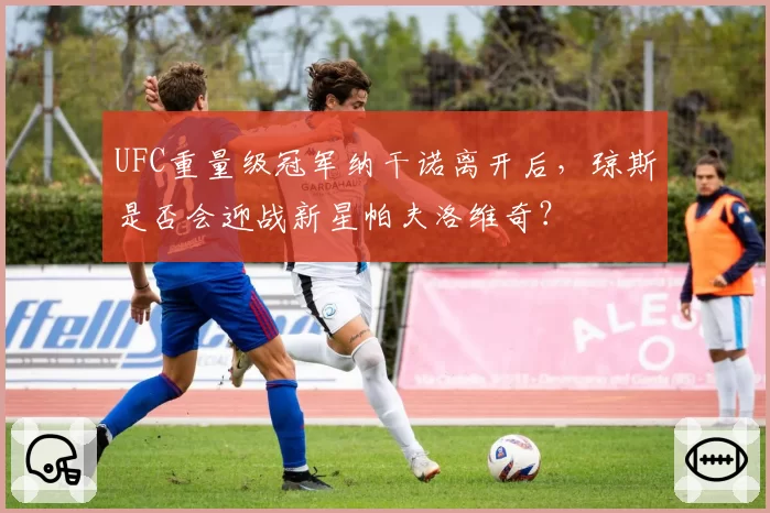 UFC重量级冠军纳干诺离开后，琼斯是否会迎战新星帕夫洛维奇？