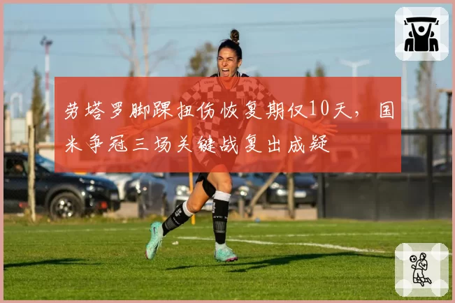 劳塔罗脚踝扭伤恢复期仅10天,国米争冠三场关键战复出成疑