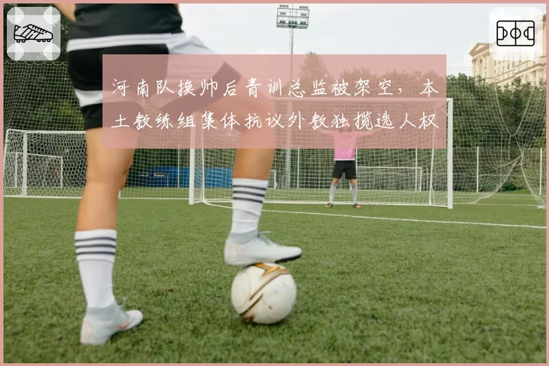 河南队换帅后青训总监被架空，本土教练组集体抗议外教独揽选人权