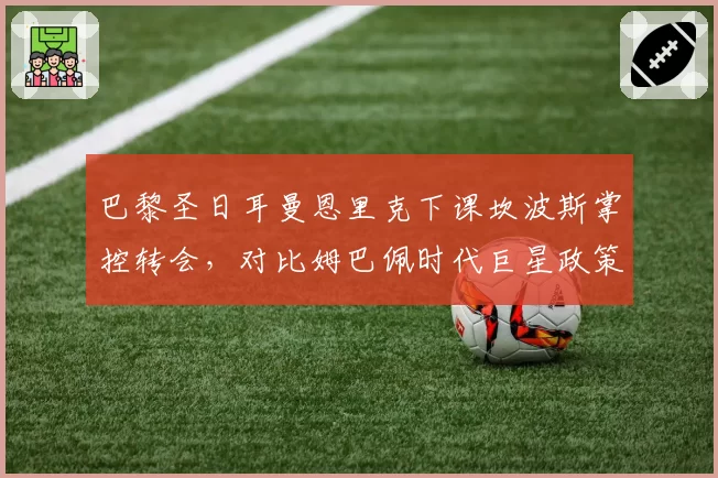 巴黎圣日耳曼恩里克下课坎波斯掌控转会,对比姆巴佩时代巨星政策,建队思路转向青训