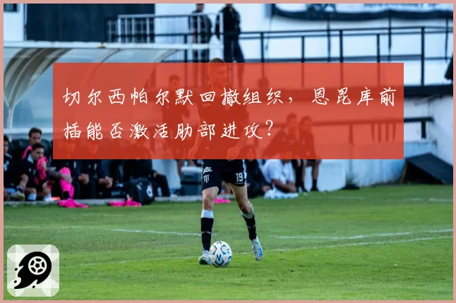 切尔西帕尔默回撤组织,恩昆库前插能否激活肋部进攻?