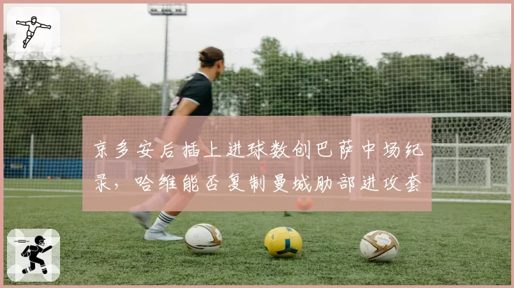 京多安后插上进球数创巴萨中场纪录,哈维能否复制曼城肋部进攻套路