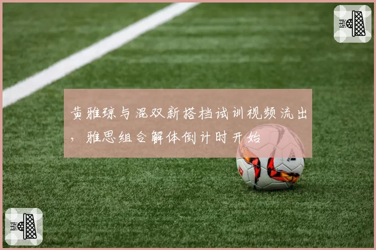 黄雅琼与混双新搭档试训视频流出,雅思组合解体倒计时开始
