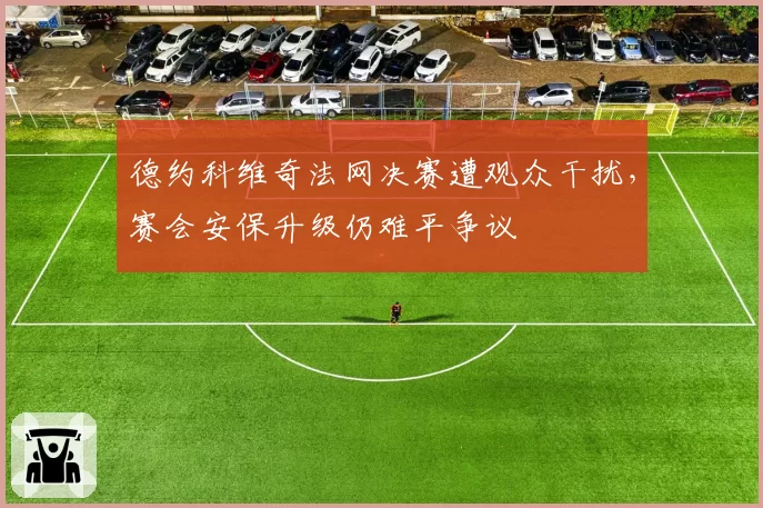 德约科维奇法网决赛遭观众干扰，赛会安保升级仍难平争议