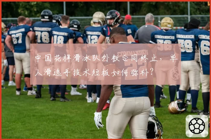 中国花样滑冰队外教合同终止，单人滑选手技术短板如何弥补？