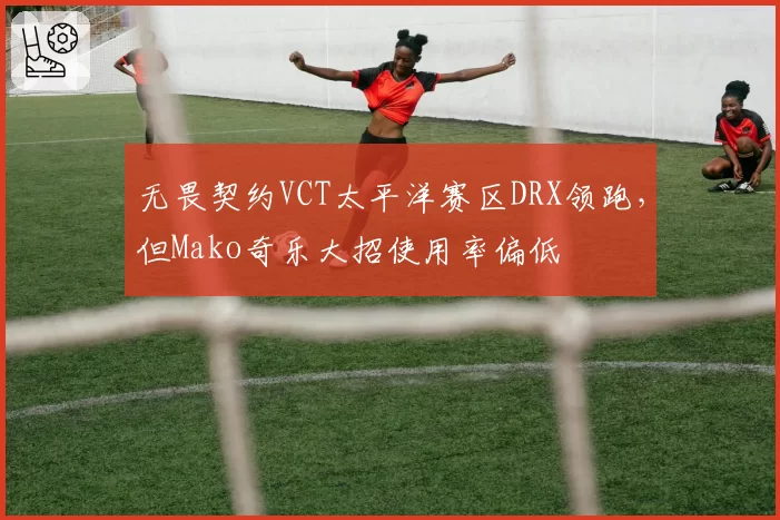 无畏契约VCT太平洋赛区DRX领跑，但Mako奇乐大招使用率偏低