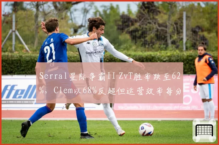 Serral星际争霸II ZvT胜率跌至62%,Clem以68%反超但运营效率每分钟采集量落后,人族防守策略见效