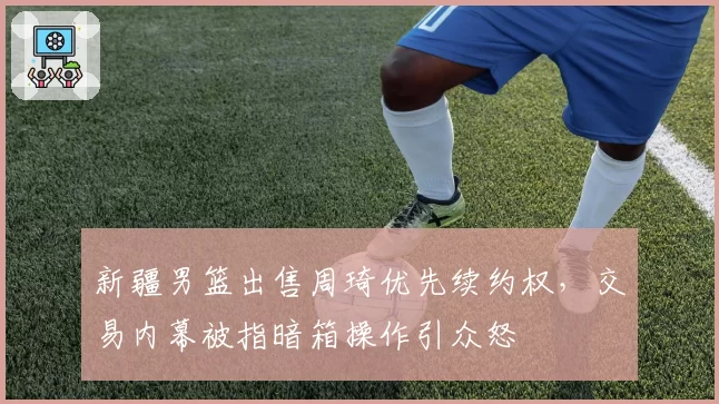 新疆男篮出售周琦优先续约权，交易内幕被指暗箱操作引众怒