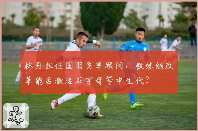 林丹担任国羽男单顾问，教练组改革能否激活石宇奇等中生代？
