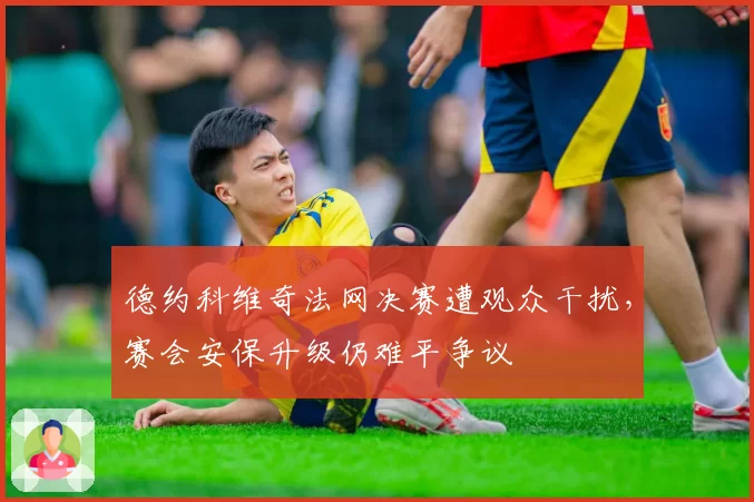 德约科维奇法网决赛遭观众干扰，赛会安保升级仍难平争议