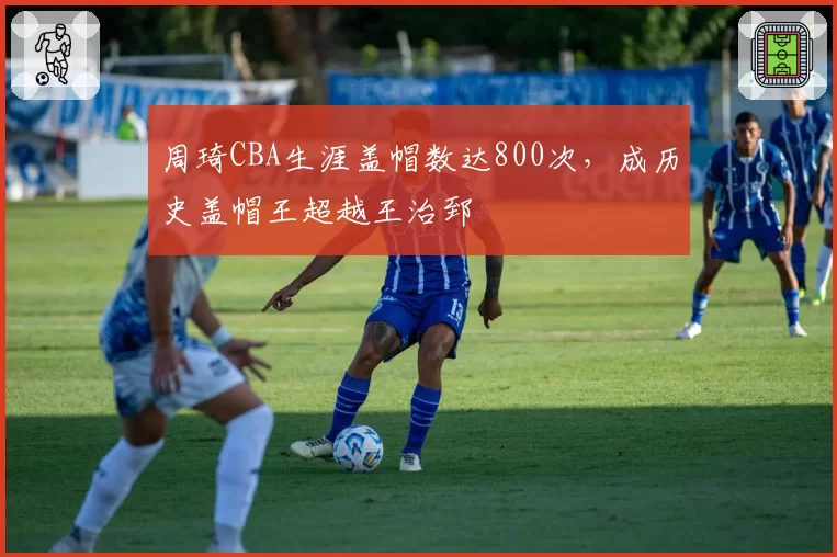 周琦CBA生涯盖帽数达800次，成历史盖帽王超越王治郅