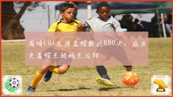 周琦CBA生涯盖帽数达800次,成历史盖帽王超越王治郅