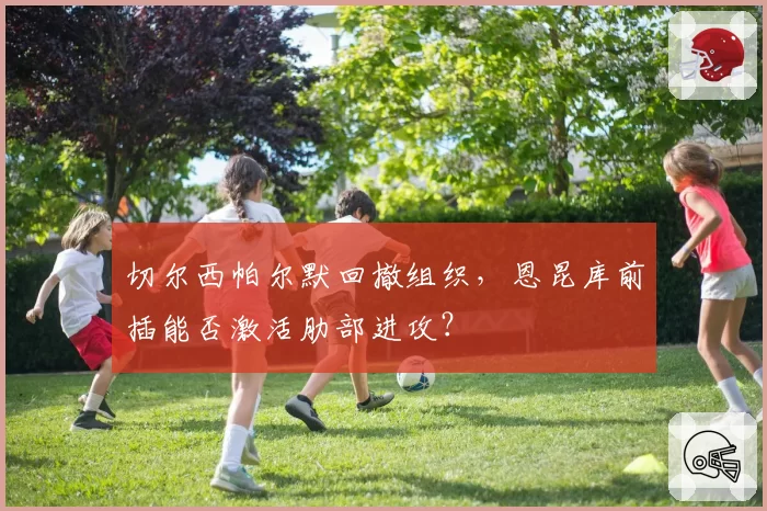 切尔西帕尔默回撤组织,恩昆库前插能否激活肋部进攻?