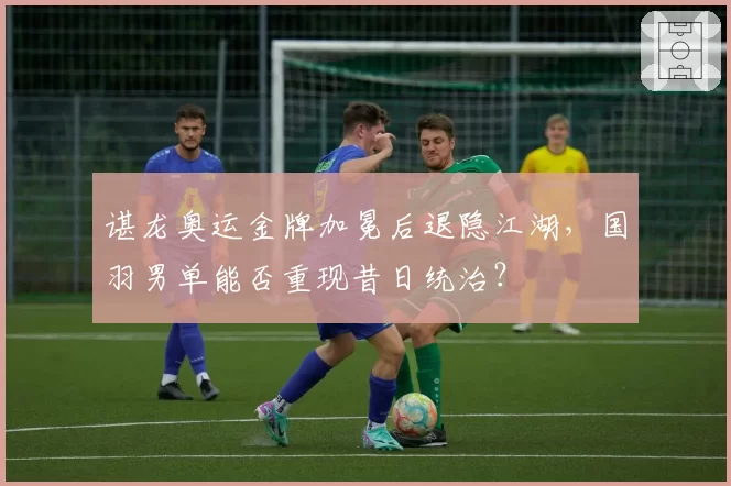 谌龙奥运金牌加冕后退隐江湖，国羽男单能否重现昔日统治？