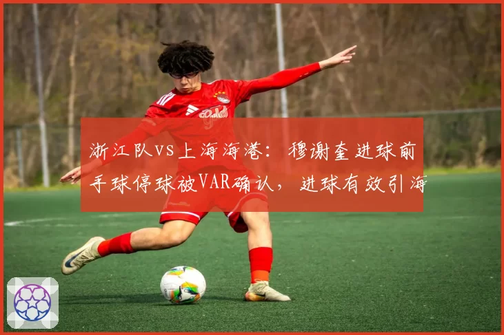 浙江队vs上海海港：穆谢奎进球前手球停球被VAR确认，进球有效引海港全队愤怒