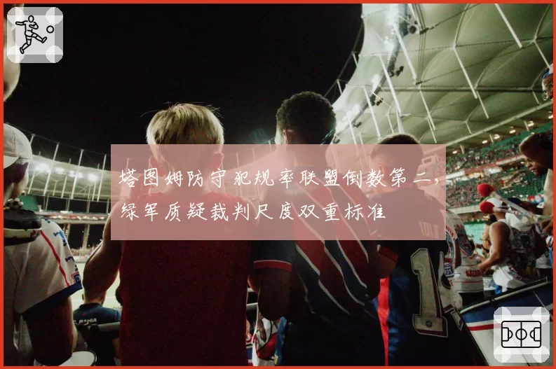 塔图姆防守犯规率联盟倒数第二，绿军质疑裁判尺度双重标准