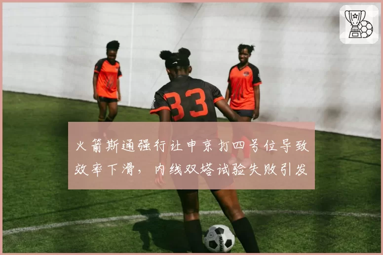 火箭斯通强行让申京打四号位导致效率下滑,内线双塔试验失败引发重建方向质疑