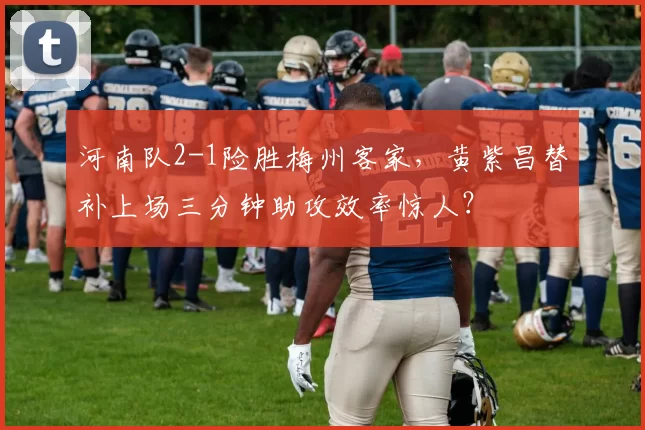 河南队2-1险胜梅州客家，黄紫昌替补上场三分钟助攻效率惊人？