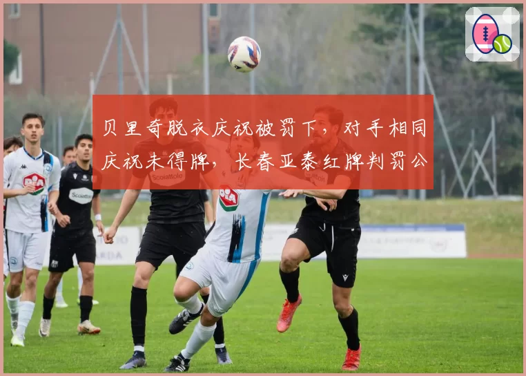 贝里奇脱衣庆祝被罚下,对手相同庆祝未得牌,长春亚泰红牌判罚公平性引质疑?