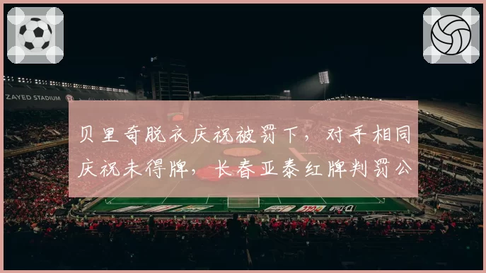 贝里奇脱衣庆祝被罚下，对手相同庆祝未得牌，长春亚泰红牌判罚公平性引质疑？