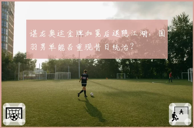 谌龙奥运金牌加冕后退隐江湖，国羽男单能否重现昔日统治？