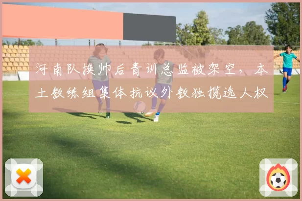 河南队换帅后青训总监被架空，本土教练组集体抗议外教独揽选人权