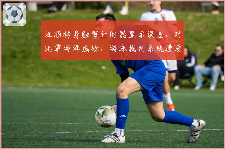 汪顺转身触壁计时器显示误差，对比覃海洋成绩，游泳裁判系统遭质疑？