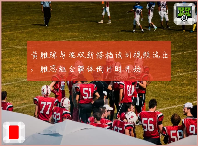 黄雅琼与混双新搭档试训视频流出,雅思组合解体倒计时开始