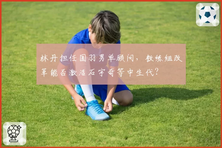 林丹担任国羽男单顾问，教练组改革能否激活石宇奇等中生代？